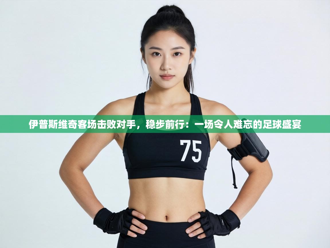 伊普斯维奇客场击败对手,稳步前行:一场令人难忘的足球盛宴 第2张